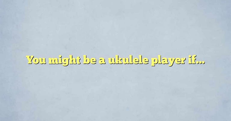 You might be a ukulele player if…